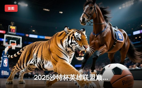 2025沙特杯英雄联盟巅峰对决：LPL赛区TES鏖战五局力克LCK豪强GEN，斩获电竞世界杯冠军