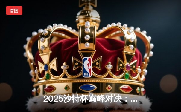 2025沙特杯巅峰对决：T1鏖战五局险胜GEN夺冠，Faker沙皇关键推定乾坤