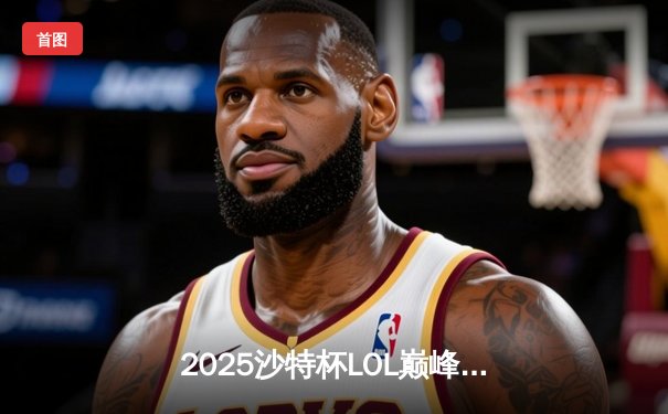 2025沙特杯LOL巅峰对决：BLG与Gen.G鏖战五局问鼎冠军，Knight佐伊扭转乾坤