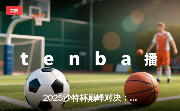 2025沙特杯巅峰对决：GEN鏖战五局力克T1摘冠，电竞盛宴再创收视纪录