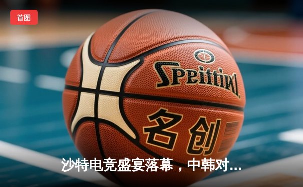 沙特电竞盛宴落幕，中韩对决引爆利雅得之夜——2025沙特杯英雄联盟总决赛深度复盘