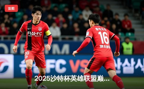 2025沙特杯英雄联盟巅峰对决：GEN.G鏖战五局险胜TES登顶，Chovy加冕FMVP